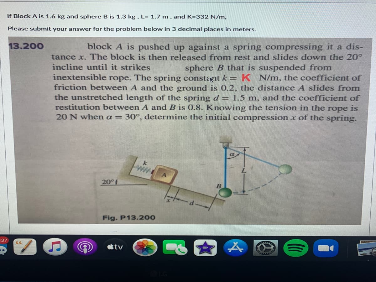 If Block A is 1.6 kg and sphere B is 1.3 kg , L= 1.7 m , and K=332 N/m,
Please submit your answer for the problem below in 3 decimal places in meters.
13.200
block A is pushed up against a spring compressing it a dis-
tance x. The block is then released from rest and slides down the 20°
incline until it strikes
sphere B that is suspended from
inextensible rope. The spring constant k =
K N/m, the coefficient of
friction between A and the ground is 0.2, the distance A slides from
the unstretched length of the spring d= 1.5 m, and the coefficient of
restitution between A and B is 0.8. Knowing the tension in the rope
is
20 N when a= 30°, determine the initial compression x of the spring.
k
20°f
B.
Fig. P13.200
137
CC
étv
LG
