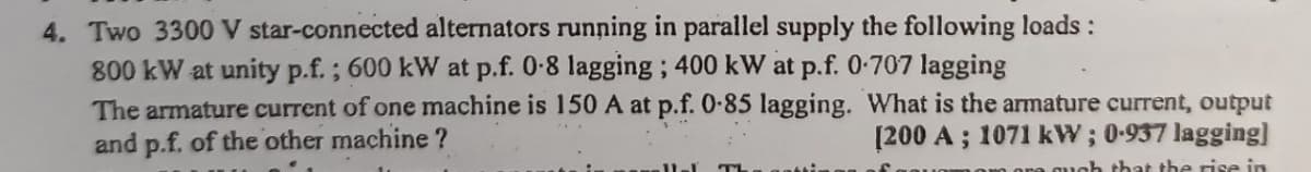 4. Two 3300 V star-connected alternators running in parallel supply the following loads :
800 kW at unity p.f.; 600 kW at p.f. 0-8 lagging; 400 kW at p.f. 0.707 lagging
The armature current of one machine is 150 A at p.f. 0-85 lagging. What is the armature current, output
and p.f. of the other machine?
[200 A; 1071 kW; 0-937 lagging]
guch that the rise in