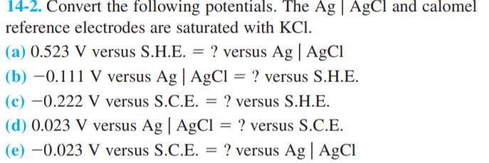 14-2. Convert the following potentials. The Ag | AgCl and calomel
reference electrodes are saturated with KCI.
(a) 0.523 V versus S.H.E. = ? versus Ag | A£CI
(b) –0.111 V versus Ag | AgCl = ? versus S.H.E.
(c) –0.222 V versus S.C.E. = ? versus S.H.E.
(d) 0.023 V versus Ag | AgCl = ? versus S.C.E.
? versus Ag | A£CI
(e) –0.023 V versus S.C.E. =
