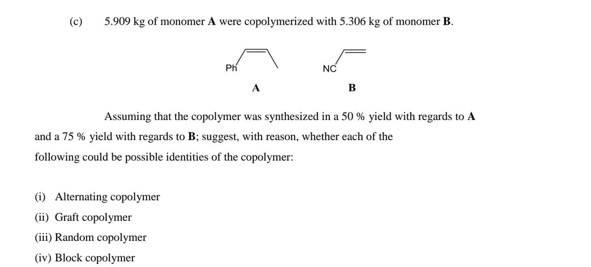 (c)
5.909 kg of monomer A were copolymerized with 5.306 kg of monomer B.
Ph
NC
A
B
Assuming that the copolymer was synthesized in a 50 % yield with regards to A
and a 75 % yield with regards to B; suggest, with reason, whether each of the
following could be possible identities of the copolymer:
(i) Alternating copolymer
(ii) Graft copolymer
(iii) Random copolymer
(iv) Block copolymer
