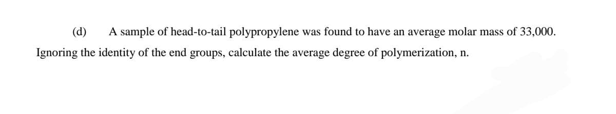 (d)
A sample of head-to-tail polypropylene was found to have an average molar mass of 33,000.
Ignoring the identity of the end groups, calculate the average degree of polymerization, n.
