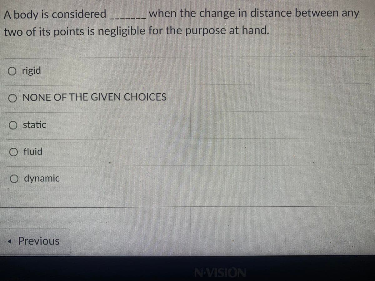 A body is considered
when the change in distance between any
two of its points is negligible for the purpose at hand.
O rigid
O NONE OF THE GIVEN CHOICES
static
O fluid
O dynamic
« Previous
NAVISION
