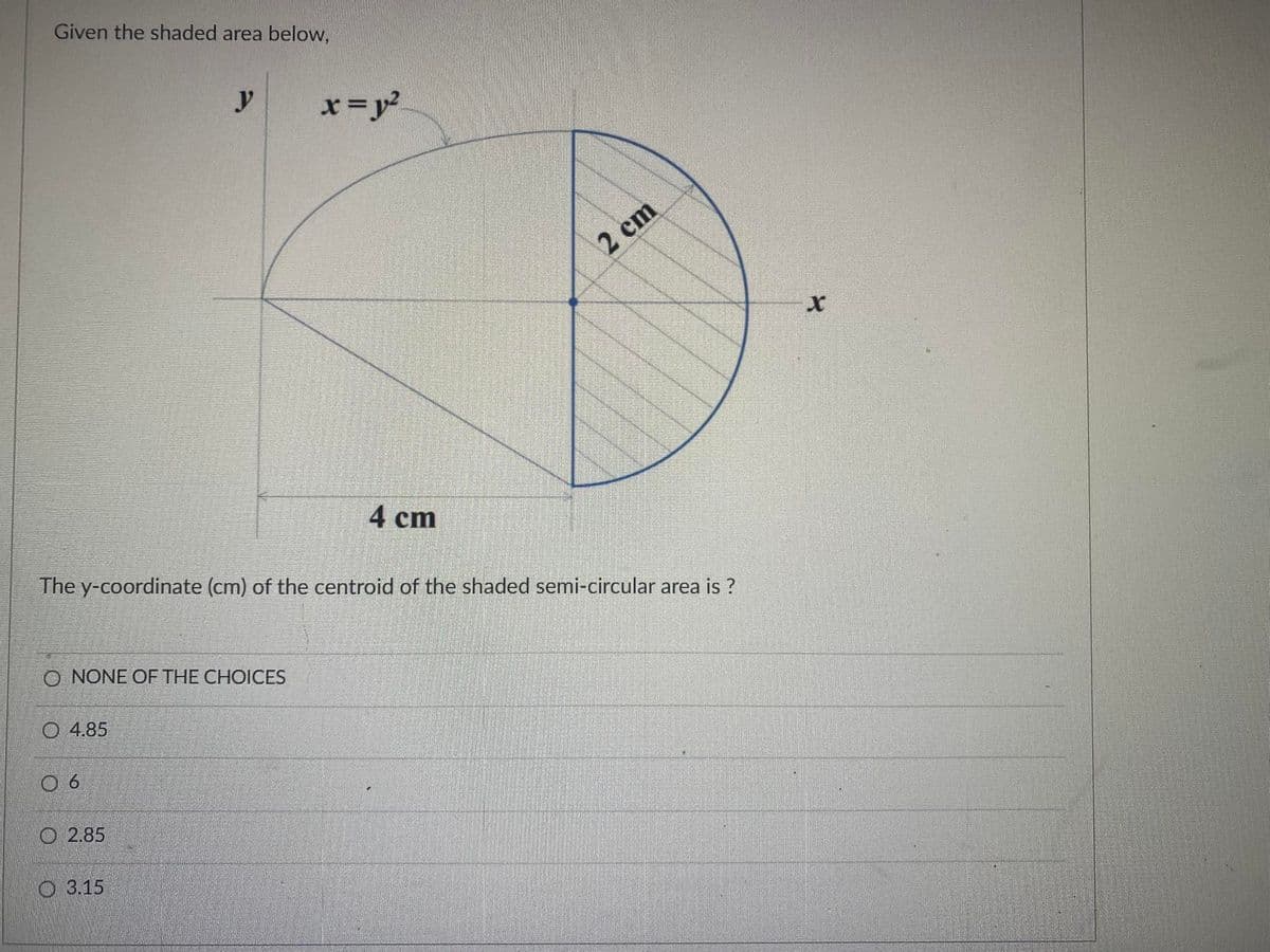 Given the shaded area below,
y
x=y²
2 cm
4 cm
The y-coordinate (cm) of the centroid of the shaded semi-circular area is ?
O NONE OF THE CHOICES
O 4.85
O 6
O 2.85
O 3.15
