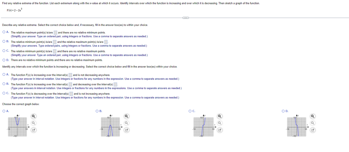 Find any relative extrema of the function. List each extremum along with the x-value at which it occurs. Identify intervals over which the function is increasing and over which it is decreasing. Then sketch a graph of the function.
F(x)=2-2x³
C
Describe any relative extrema. Select the correct choice below and, if necessary, fill in the answer box(es) to within your choice.
and there are no relative minimum points.
pair, using integers or fractions. Use a comma to separate answers as needed.)
O A. The relative maximum point(s) is/are
(Simplify your answer. Type an ordered
OB. The relative minimum point(s) is/are
(Simplify your answers. Type ordered
O C. The relative minimum point(s) is/are
and the relative maximum point(s) is/are
pairs, using integers or fractions. Use a comma to separate answers as needed.)
and there are no relative maximum points.
(Simplify your answer. Type an ordered pair, using integers or fractions. Use a comma to separate answers as needed.)
O D. There are no relative minimum points and there are no relative maximum points.
Identify any intervals over which the function is increasing or decreasing. Select the correct choice below and fill in the answer box(es) within your choice.
and is not decreasing anywhere.
or fractions for any numbers in the expression. Use a comma to separate answers as needed.)
and decreasing over the interval(s).
OA. The function F(x) is increasing over the interval(s)
(Type your answer in interval notation. Use integers
OB. The function F(x) is increasing over the interval(s)
(Type your answers in interval notation. Use integers
O C. The function F(x) is decreasing over the interval(s)
(Type your answer in interval notation. Use integers
Choose the correct graph below.
O A.
or fractions for any numbers in the expressions. Use a comma to separate answers as needed.)
and is not increasing anywhere.
r fractions for any numbers in the expression. Use a comma to separate answers as needed.)
O B.
✪
✓ ✓ U
O C.
O D.
Q
a