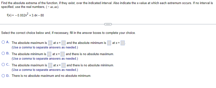 Find the absolute extrema of the function, if they exist, over the indicated interval. Also indicate the x-value at which each extremum occurs. If no interval is
specified, use the real numbers, (-00,00).
f(x) = -0.002x² +3.4x-80
Select the correct choice below and, if necessary, fill in the answer boxes to complete your choice.
at x =
at x =
O A. The absolute maximum is
(Use a comma to separate
OB. The absolute minimum is
and the absolute minimum is
answers as needed.)
at x = and there is no absolute maximum.
answers as needed.)
(Use a comma to separate
O C. The absolute maximum is
at x =
and there is no absolute minimum.
(Use a comma to separate answers as needed.)
O D. There is no absolute maximum and no absolute minimum.