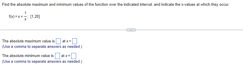 Find the absolute maximum and minimum values of the function over the indicated interval, and indicate the x-values at which they occur.
f(x)=x+
=x+= [1,20]
The absolute maximum value is at x =
(Use a comma to separate answers as needed.)
The absolute minimum value is at x =
(Use a comma to separate answers as needed.)