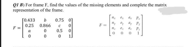 QI B) For frame F, find the values of the missing elements and complete the matrix
representation of the frame.
n og dx Px
ly o ay P,
0z dz Pz
[0.433
0.75 0]
0.25 0.866
F =
F =
a
0.5
1
1]
