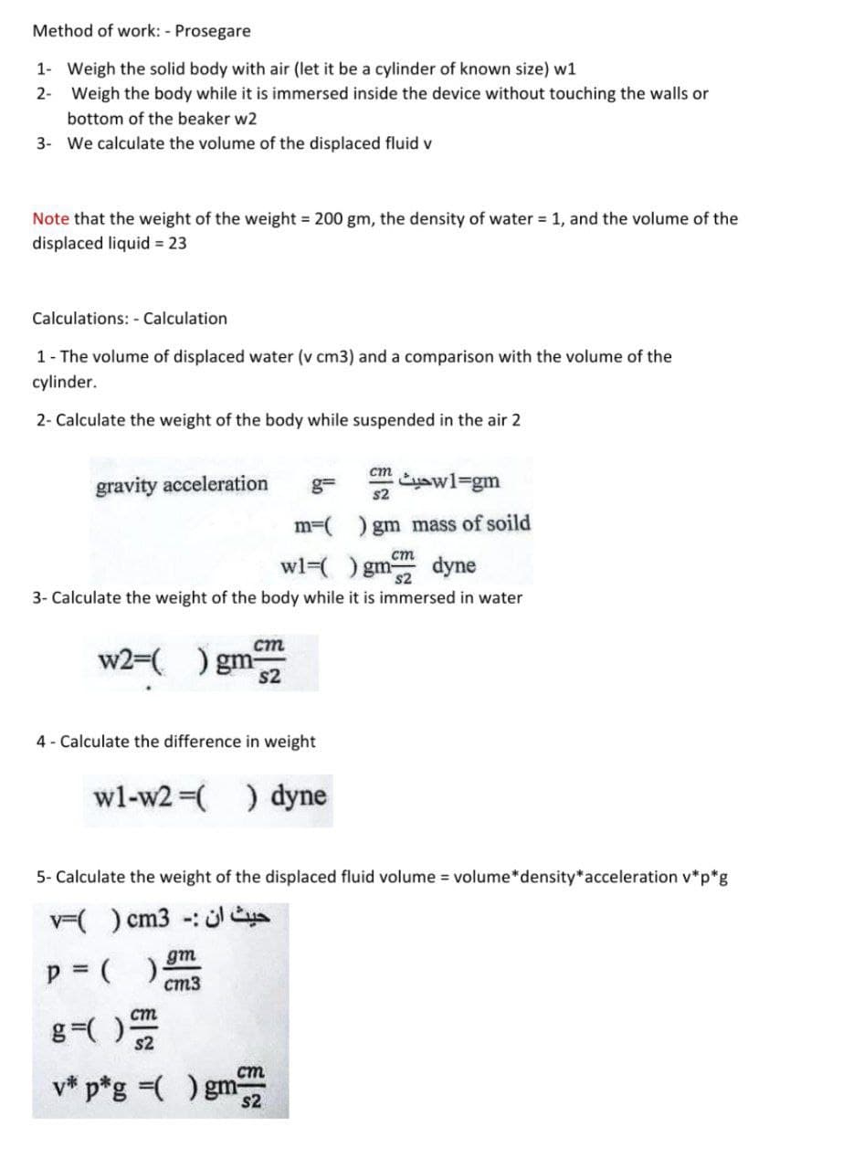 Method of work: - Prosegare
1- Weigh the solid body with air (let it be a cylinder of known size) w1
2- Weigh the body while it is immersed inside the device without touching the walls or
bottom of the beaker w2
3- We calculate the volume of the displaced fluid v
Note that the weight of the weight = 200 gm, the density of water = 1, and the volume of the
displaced liquid = 23
Calculations: - Calculation
1- The volume of displaced water (v cm3) and a comparison with the volume of the
cylinder.
2- Calculate the weight of the body while suspended in the air 2
gravity acceleration
cm
Eyawl=gm
s2
g=
m=(
) gm mass of soild
ст
wl=( ) gm dyne
s2
3- Calculate the weight of the body while it is immersed in water
cm
w2=(
) gm
s2
4 - Calculate the difference in weight
wl-w2 (
) dyne
5- Calculate the weight of the displaced fluid volume = volume*density*acceleration v*p*g
v() cm3 -: üleya
p = ( ) gm
ст3
ст
g=( )
s2
ст
v* p*g =( ) gm
s2
