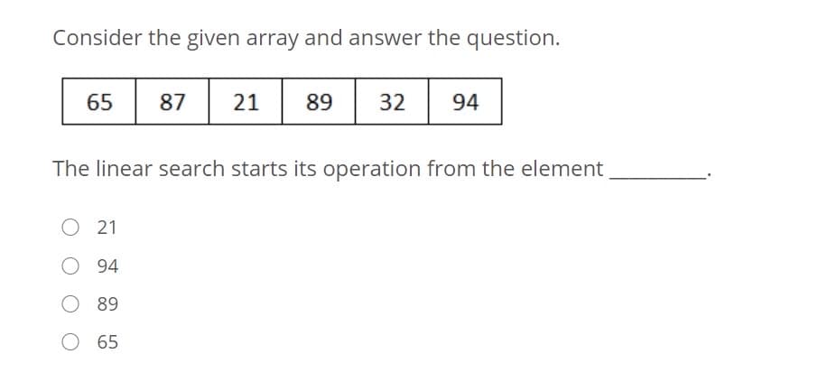 Consider the given array and answer the question.
65
87
21 89
94
The linear search starts its operation from the element
O 21
94
O 89
65
