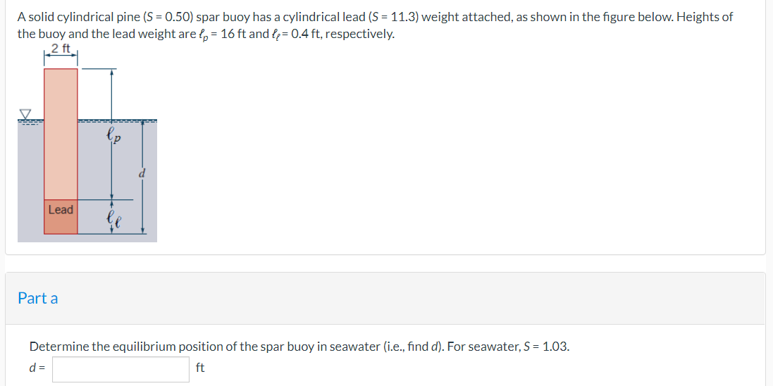 A solid cylindrical pine (S = 0.50) spar buoy has a cylindrical lead (S = 11.3) weight attached, as shown in the figure below. Heights of
the buoy and the lead weight are p = 16 ft and = 0.4 ft, respectively.
2 ft
wedd
Lead
Part a
Determine the equilibrium position of the spar buoy in seawater (i.e., find d). For seawater, S = 1.03.
d =
ft