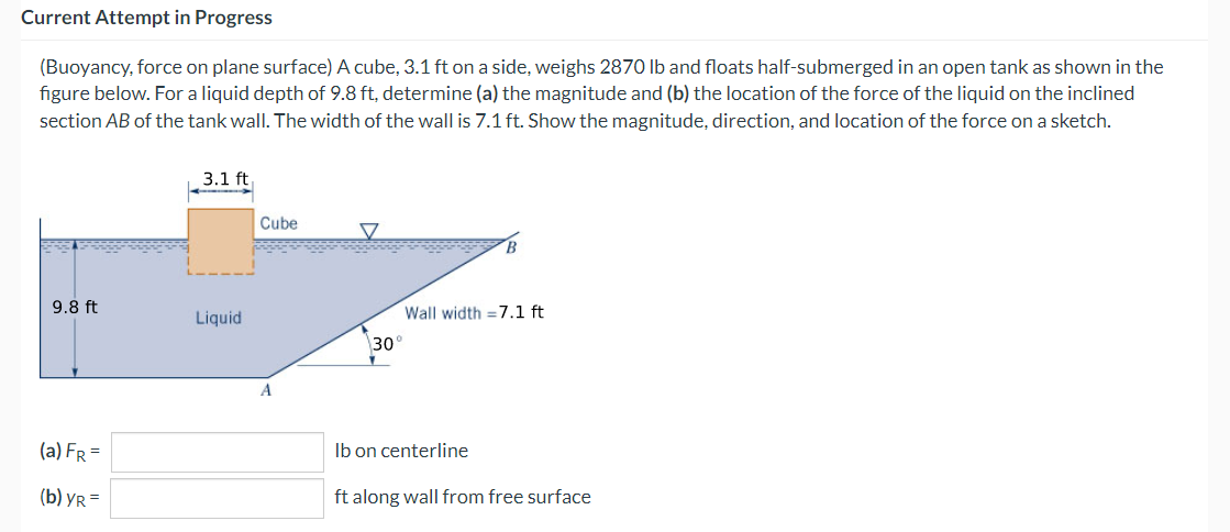 Current Attempt in Progress
(Buoyancy, force on plane surface) A cube, 3.1 ft on a side, weighs 2870 lb and floats half-submerged in an open tank as shown in the
figure below. For a liquid depth of 9.8 ft, determine (a) the magnitude and (b) the location of the force of the liquid on the inclined
section AB of the tank wall. The width of the wall is 7.1 ft. Show the magnitude, direction, and location of the force on a sketch.
9.8 ft
(a) FR =
(b) YR=
3.1 ft
Liquid
Cube
A
B
Wall width = 7.1 ft
30°
lb on centerline
ft along wall from free surface