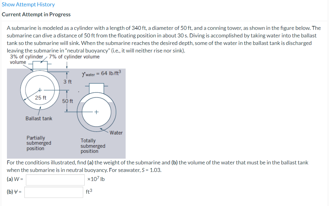 Show Attempt History
Current Attempt in Progress
A submarine is modeled as a cylinder with a length of 340 ft, a diameter of 50 ft, and a conning tower, as shown in the figure below. The
submarine can dive a distance of 50 ft from the floating position in about 30 s. Diving is accomplished by taking water into the ballast
tank so the submarine will sink. When the submarine reaches the desired depth, some of the water in the ballast tank is discharged
leaving the submarine in "neutral buoyancy" (i.e., it will neither rise nor sink).
3% of cylinder 7% of cylinder volume
volume
25 ft
Ballast tank
Partially
submerged
position
3 ft
50 ft
Y'water = 64 lb/ft³
Totally
submerged
position
Water
For the conditions illustrated, find (a) the weight of the submarine and (b) the volume of the water that must be in the ballast tank
when the submarine is in neutral buoyancy. For seawater, S = 1.03.
(a) W =
x107 lb
(b) V=
ft3