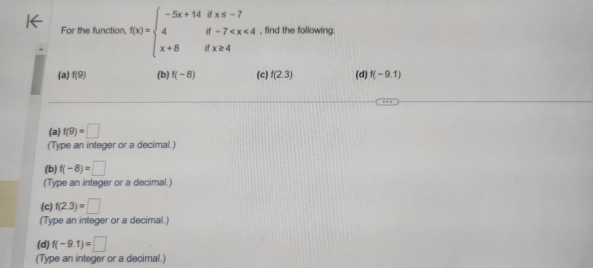 K
- 5x+14 if x ≤ - 7
For the function, f(x) = < 4
(a) f(9)
X+8
(b) f(-8)
(a) f(9) =
(Type an integer or a decimal.)
(b) f(-8)=
(Type an integer or a decimal.)
(c) f(2.3)=
(Type an integer or a decimal.)
(d) f(-9.1)=
(Type an integer or a decimal.)
if -7<x<4, find the following.
if x 24
(c) f(2.3)
(d) f(-9.1)