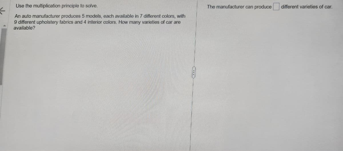 Use the multiplication principle to solve.
An auto manufacturer produces 5 models, each available in 7 different colors, with
9 different upholstery fabrics and 4 interior colors. How many varieties of car are
available?
The manufacturer can produce different varieties of car.