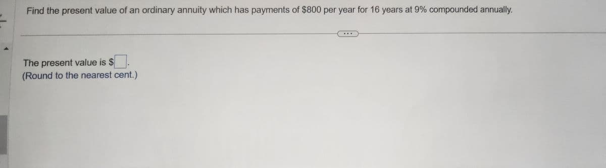 Find the present value of an ordinary annuity which has payments of $800 per year for 16 years at 9% compounded annually.
The present value is $
(Round to the nearest cent.)