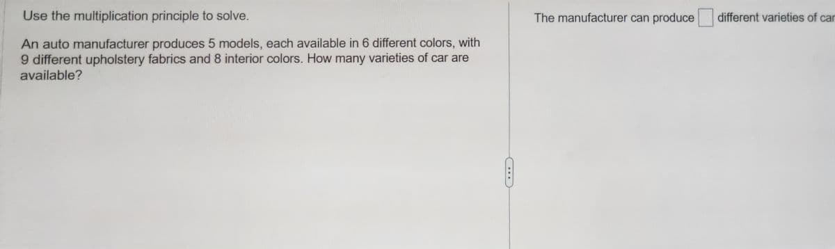 Use the multiplication principle to solve.
An auto manufacturer produces 5 models, each available in 6 different colors, with
9 different upholstery fabrics and 8 interior colors. How many varieties of car are
available?
The manufacturer can produce different varieties of car