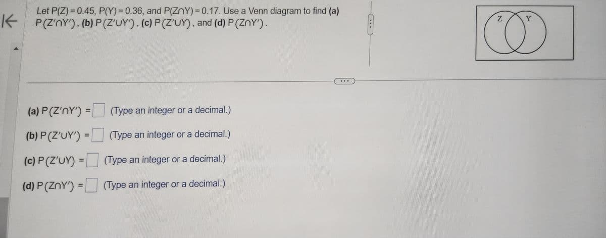 K
Let P(Z) = 0.45, P(Y) = 0.36, and P(ZnY) = 0.17. Use a Venn diagram to find (a)
P(Z'nY'), (b) P(Z'UY'), (c) P(Z'UY), and (d) P (ZnY').
(a) P(Z'nY') =
(b) P(Z'UY') =
(c) P (Z'UY)
(d) P(ZnY')
=
(Type an integer or a decimal.)
(Type an integer or a decimal.)
(Type an integer or a decimal.)
(Type an integer or a decimal.)
Z
Y
D