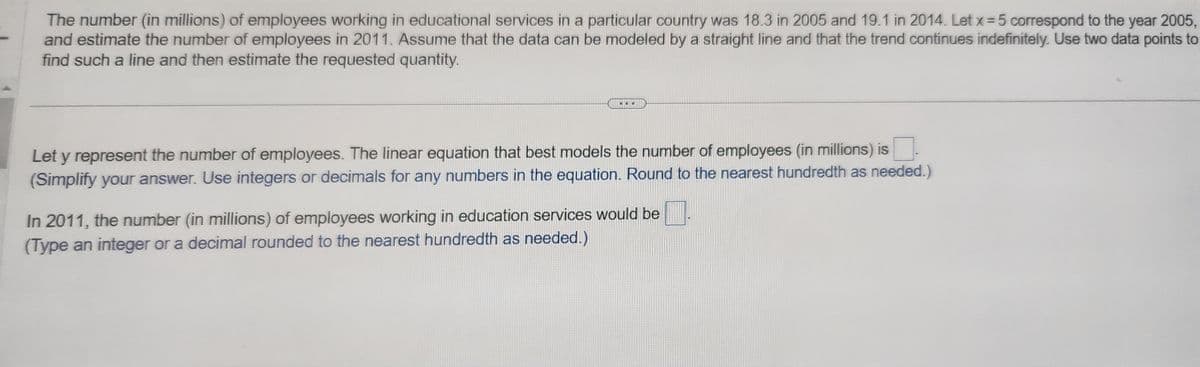 The number (in millions) of employees working in educational services in a particular country was 18.3 in 2005 and 19.1 in 2014. Let x = 5 correspond to the year 2005,
and estimate the number of employees in 2011. Assume that the data can be modeled by a straight line and that the trend continues indefinitely. Use two data points to
find such a line and then estimate the requested quantity.
Let y represent the number of employees. The linear equation that best models the number of employees (in millions) is
(Simplify your answer. Use integers or decimals for any numbers in the equation. Round to the nearest hundredth as needed.)
In 2011, the number (in millions) of employees working in education services would be
(Type an integer or a decimal rounded to the nearest hundredth as needed.)