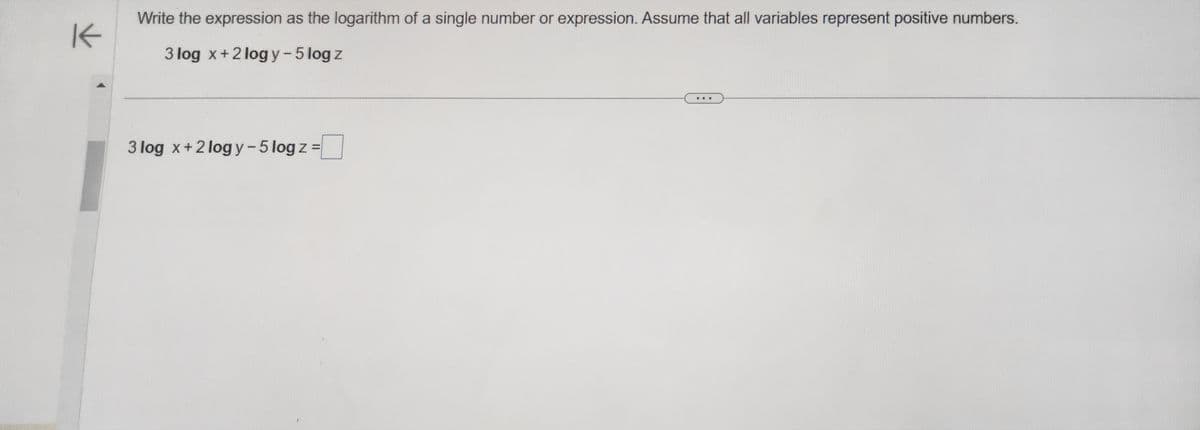 K
Write the expression as the logarithm of a single number or expression. Assume that all variables represent positive numbers.
3 log x + 2logy - 5 log z
3 log x + 2logy-5 log z=