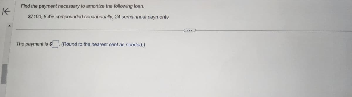 K
Find the payment necessary to amortize the following loan.
$7100; 8.4% compounded semiannually; 24 semiannual payments
The payment is $. (Round to the nearest cent as needed.)