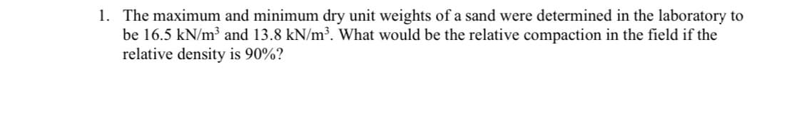 1. The maximum and minimum dry unit weights of a sand were determined in the laboratory to
be 16.5 kN/m³ and 13.8 kN/m³. What would be the relative compaction in the field if the
relative density is 90%?
