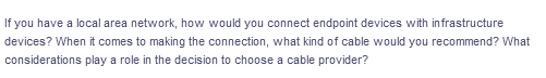 If you have a local area network, how would you connect endpoint devices with infrastructure
devices? When it comes to making the connection, what kind of cable would you recommend? What
considerations play a role in the decision to choose a cable provider?
