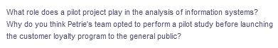 What role does a pilot project play in the analysis of information systems?
Why do you think Petrie's team opted to perform a pilot study before launching
the customer loyalty program to the general public?
