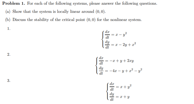 Problem 1. For each of the following systems, please answer the following questions.
(a) Show that the system is locally linear around (0,0).
(b) Discuss the stability of the critical point (0,0) for the nonlinear system.
1.
2.
3.
dx
dt
dy
dt
dx = x - y²
dt
dy
dt
=
= x - 2y + x²
-x+y + 2xy
-4x - y + x² - y²
==
dx
dt
dy
dt
=
x + y²
= x+y