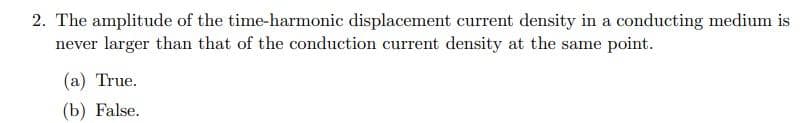 2. The amplitude of the time-harmonic displacement current density in a conducting medium is
never larger than that of the conduction current density at the same point.
(a) True.
(b) False.