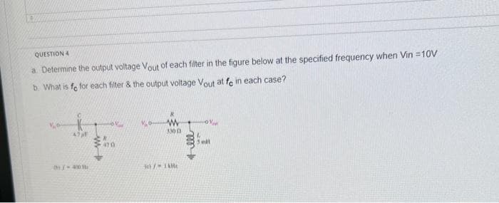 10
QUESTION 4
a. Determine the output voltage Vout of each filter in the figure below at the specified frequency when Vin =10V
b. What is fe for each filter & the output voltage Vout at fe in each case?
4.7
the 400 b
ov
470
Vo
33001
30) / TAM
5 mil