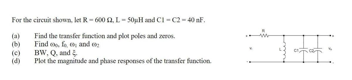 For the circuit shown, let R
=
(a)
(b)
(c)
(d)
600 2, L = 50μH and C1 = C2 = 40 nF.
Find the transfer function and plot poles and zeros.
Find oo, fo, 0₁ and 02
BW, Q, and E.
Plot the magnitude and phase responses of the transfer function.
V₁
R
ww
atat
V₂