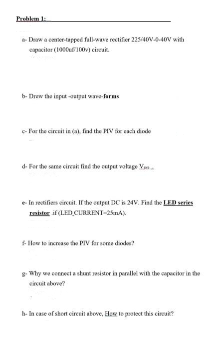 Problem 1:
a- Draw a center-tapped full-wave rectifier 225/40V-0-40V with
capacitor (1000uf/100v) circuit.
b-Drew the input-output wave-forms
c- For the circuit in (a), find the PIV for each diode
d-For the same circuit find the output voltage Vase
e-In rectifiers circuit. If the output DC is 24V. Find the LED series
resistor .if (LED_CURRENT=25mA).
f- How to increase the PIV for some diodes?
g- Why we connect a shunt resistor in parallel with the capacitor in the
circuit above?
h- In case of short circuit above, How to protect this circuit?