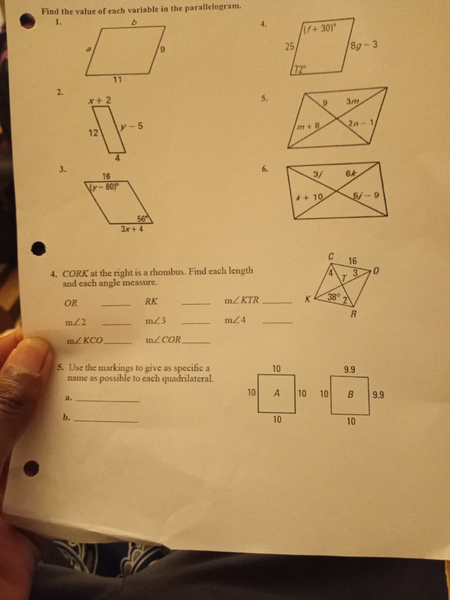 Find the value of each variable in the parallelogram.
1.
(f+30)°
6,
25
8g-3
72
11
x+2
5.
3m
レ-5
2n-1
12
m+ 8
3.
6.
16
3/
Ny-60)
*+ 10
5/-9
56
3x + 4
C
16
4. CORK at the right is a rhombus. Find each length
and each angle measure.
OR
RK
m/ KTR
K
38°
m2
m23
m24
m/KCO.
m/COR
5. Use the markings to give as specific a
name as possible to each quadrilateral.
10
9.9
10
10
9.9
b.
10
10
10
