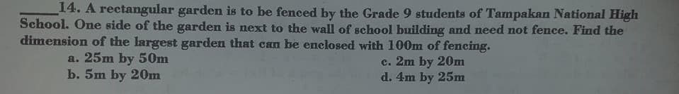 14. A rectangular garden is to be fenced by the Grade 9 students of Tampakan National High
School. One side of the garden is next to the wall of school building and need not fence. Find the
dimension of the largest garden that can be enclosed with 100m of fencing.
a. 25m by 50m
b. 5m by 20Om
c. 2m by 20m
d. 4m by 25m
