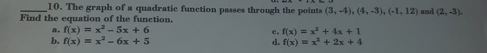 10. The graph of a quadratic function passes through the points (3, -4), (4, -3), (-1, 12) and (2, -3).
Find the equation of the function.
a. f(x) = x -5x + 6
b. f(x) 3D х? -бх + 5
c. f(x) = x + 4x + 1
d. f(x) = x + 2x + 4

