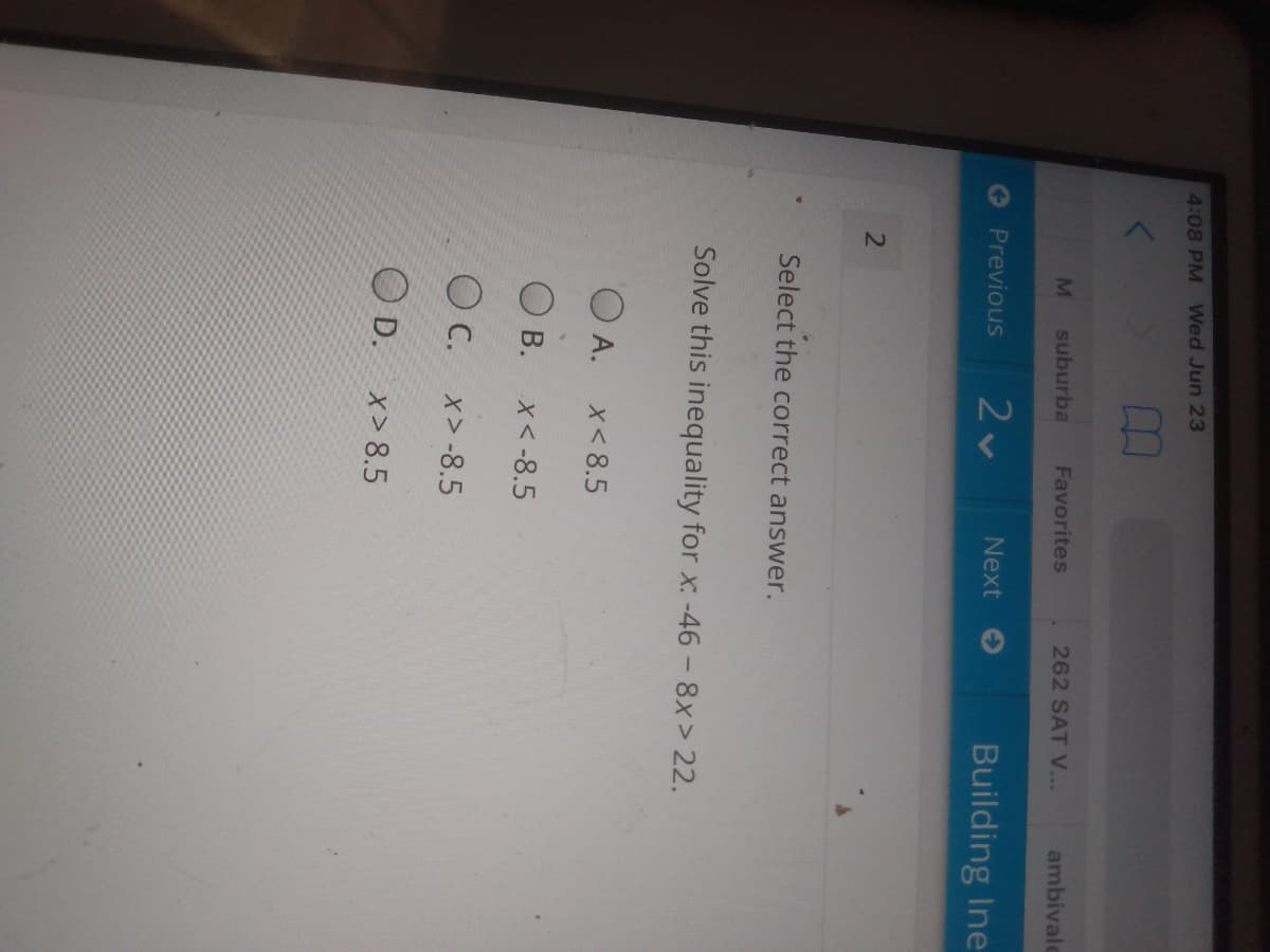 4:08 PM Wed Jun 23
suburba
Favorites
262 SAT V...
ambivale
Previous
Next
Building Ine
Select the correct answer.
Solve this inequality for x. -46 - 8x> 22.
O A.
x< 8.5
O B.
X< -8.5
C.
x> -8.5
O D.
x> 8.5
