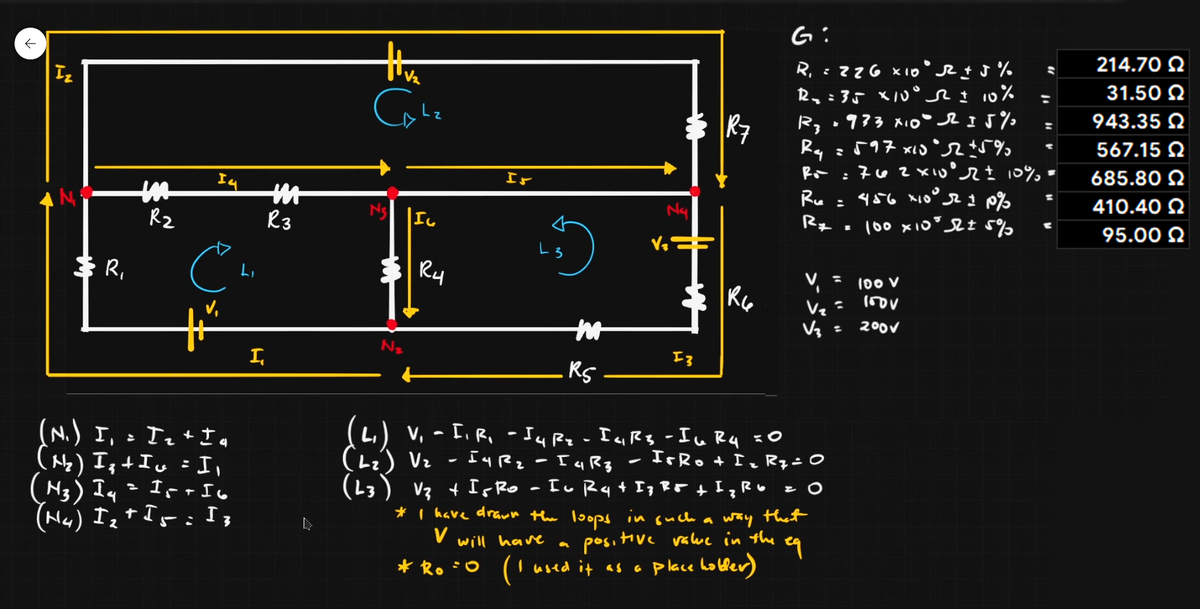 G:
214.70 2
R, =zZG x10 %
R,:35 X1U° %
R, •933 xio I5%
ミ「17 x'R
Iz
31.50 2
R7
943.35 Q
Rq
567.15 2
エr
685.80 N
Ru
410.40 2
Rz
R3
95.00 N
$ R,
Ry
V = 100 V
Vz
200V
I,
(N.) I,Te*さ。
(Ne) Ist Iu = I,
(N3) Iq= Ir rIo
(H4) Iz+ Is:I;
(L.) v, - [, R, - JuRz-IqRg -Iu Rq xO
Lz) Vz - IuRz
(13) V3 + IsRo
IsRo + Iz RqiO
* I have drawn the loops in such a way that
V
positiv
Hive value in the
will have
* Ro :0
('used it as a p lace hobber)

