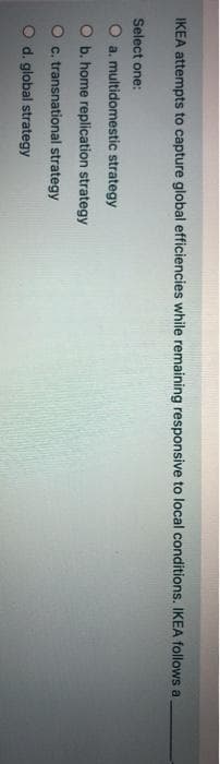 IKEA attempts to capture global efficiencies while remaining responsive to local conditions. IKEA follows a
Select one:
O a. multidomestic strategy
b. home replication strategy
c. transnational strategy
O d. global strategy
