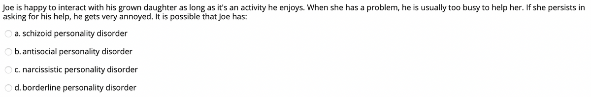 Joe is happy to interact with his grown daughter as long as it's an activity he enjoys. When she has a problem, he is usually too busy to help her. If she persists in
asking for his help, he gets very annoyed. It is possible that Joe has:
a. schizoid personality disorder
b. antisocial personality disorder
c. narcissistic personality disorder
d. borderline personality disorder
