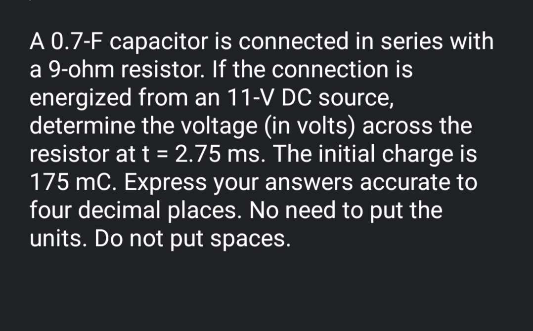 A 0.7-F capacitor is connected in series with
a 9-ohm resistor. If the connection is
energized from an 11-V DC source,
determine the voltage (in volts) across the
resistor at t = 2.75 ms. The initial charge is
175 mC. Express your answers accurate to
four decimal places. No need to put the
units. Do not put spaces.
