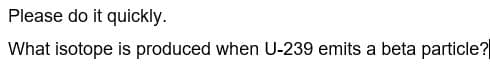 Please do it quickly.
What isotope is produced when U-239 emits a beta particle?
