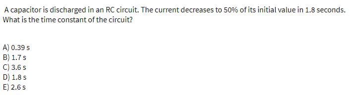 A capacitor is discharged in an RC circuit. The current decreases to 50% of its initial value in 1.8 seconds.
What is the time constant of the circuit?
A) 0.39 s
B) 1.7s
C) 3.6 s
D) 1.8 s
E) 2.6 s
