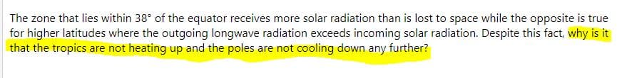 The zone that lies within 38° of the equator receives more solar radiation than is lost to space while the opposite is true
for higher latitudes where the outgoing longwave radiation exceeds incoming solar radiation. Despite this fact, why is it
that the tropics are not heating up and the poles are not cooling down any further?
