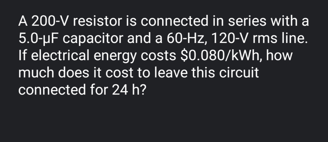 A 200-V resistor is connected in series with a
5.0-µF capacitor and a 60-Hz, 120-V rms line.
If electrical energy costs $0.080/kWh, how
much does it cost to leave this circuit
connected for 24 h?
