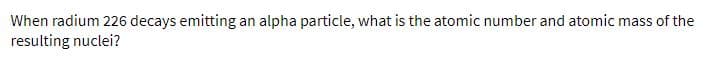 When radium 226 decays emitting an alpha particle, what is the atomic number and atomic mass of the
resulting nuclei?
