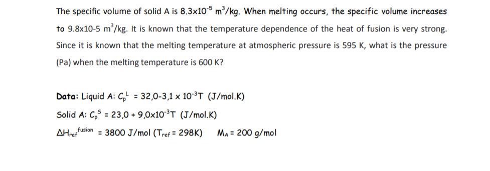 The specific volume of solid A is 8.3x10° m³/kg. When melting occurs, the specific volume increases
to 9.8x10-5 m/kg. It is known that the temperature dependence of the heat of fusion is very strong.
Since it is known that the melting temperature at atmospheric pressure is 595 K, what is the pressure
(Pa) when the melting temperature is 600 K?
Data: Liquid A: C,' = 32,0-3,1 × 10-³T (J/mol.K)
Solid A: C,$ = 23,0 + 9,0×10³T (J/mol.K)
%3D
AHreffusion = 3800 J/mol (Tref = 298K)
Ma = 200 g/mol
