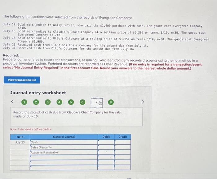 The following transactions were selected from the records of Evergreen Company:
July 12 Sold merchandise to Wally Butler, who paid the $1,400 purchase with cash. The goods cost Evergreen Company
$840.
July 15
Sold merchandise to Claudio's Chair Company at a selling price of $5,300 on terms 3/10, n/30. The goods cost
Evergreen Company $3,710.
July 16
Sold merchandise to Otto's Ottomans at a selling price of $3,150 on terms 3/10, n/30. The goods cost Evergreen
Company $1,980.
July 23 Received cash from Claudio's Chair Company for the amount due from July 15.
July 31 Received cash from Otto's Ottomans for the amount due from July 16.
Required:
Prepare journal entries to record the transactions, assuming Evergreen Company records discounts using the net method in a
perpetual inventory system. Forfeited discounts are recorded as Other Revenue. (If no entry is required for a transaction/event,
select "No Journal Entry Required" in the first account field. Round your answers to the nearest whole dollar amount.)
View transaction list
Journal entry worksheet
Record the receipt of cash due from Claudio's Chair Company for the sale.
made on July 15.
Note: Enter debits before credits.
Date
July 23
General Journal
Cash
Sales Discounts
Accounts Receivable
Debit
Credit