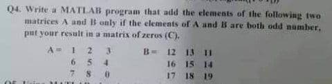 Q4. Write a MATLAB program that add the elements of the following two
matrices A and B only if the elements of A and B are both odd number,
put your result in a matrix of zeros (C).
A= 1 2
6 54
7 8 0
B- 12 13 I
16 15 14
18 19
17
