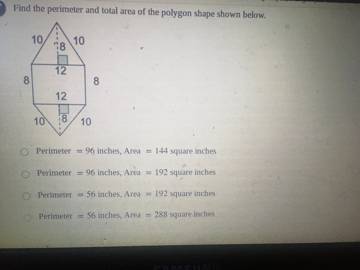 Find the perimeter and total area of the polygon shape shown below.
10
10
12
8
8
12
10
18
10
O Perimeter =
96 inches, Area = 144 square inches
O Perimeter
96 inches, Area
192 square inches
%3D
Perimeter = 56 inches, Area = 192 square inches
Perimeter
56 inches, Area
288 square inches
%3D
%3D
