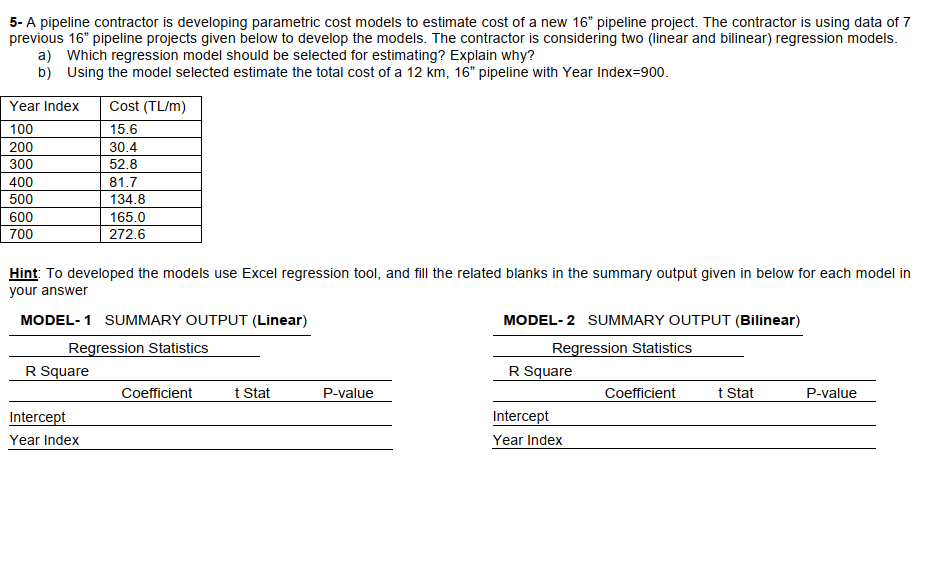 5- A pipeline contractor is developing parametric cost models to estimate cost of a new 16" pipeline project. The contractor is using data of 7
previous 16" pipeline projects given below to develop the models. The contractor is considering two (inear and bilinear) regression models.
a) Which regression model should be selected for estimating? Explain why?
b) Using the model selected estimate the total cost of a 12 km, 16" pipeline with Year Index=900.
Year Index
Cost (TL/m)
100
15.6
200
30.4
300
52.8
400
81.7
500
134.8
600
165.0
700
272.6
Hint: To developed the models use Excel regression tool, and fill the related blanks in the summary output given in below for each model in
your answer
MODEL-1 SUMMARY OUTPUT (Linear)
MODEL-2 SUMMARY OUTPUT (Bilinear)
Regression Statistics
R Square
Regression Statistics
R Square
t Stat
Coefficient
t Stat
Coefficient
P-value
P-value
Intercept
Year Index
Intercept
Year Index
